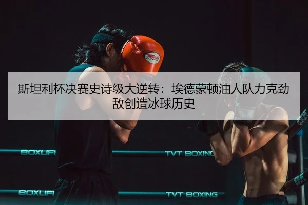 斯坦利杯决赛史诗级大逆转：埃德蒙顿油人队力克劲敌创造冰球历史